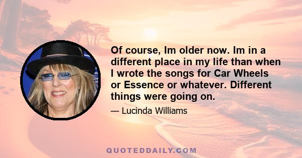 Of course, Im older now. Im in a different place in my life than when I wrote the songs for Car Wheels or Essence or whatever. Different things were going on.