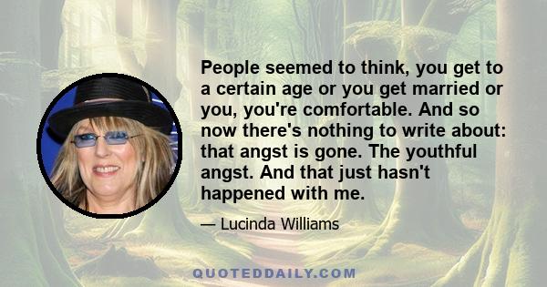 People seemed to think, you get to a certain age or you get married or you, you're comfortable. And so now there's nothing to write about: that angst is gone. The youthful angst. And that just hasn't happened with me.