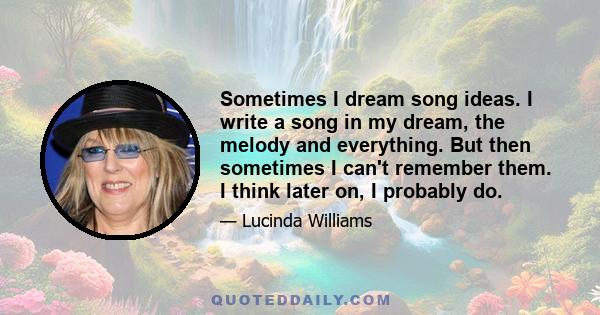 Sometimes I dream song ideas. I write a song in my dream, the melody and everything. But then sometimes I can't remember them. I think later on, I probably do.