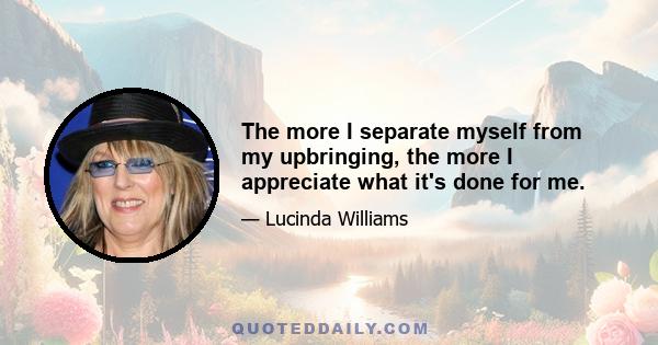 The more I separate myself from my upbringing, the more I appreciate what it's done for me.