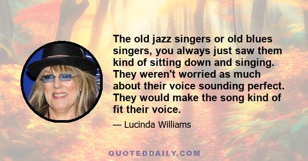 The old jazz singers or old blues singers, you always just saw them kind of sitting down and singing. They weren't worried as much about their voice sounding perfect. They would make the song kind of fit their voice.