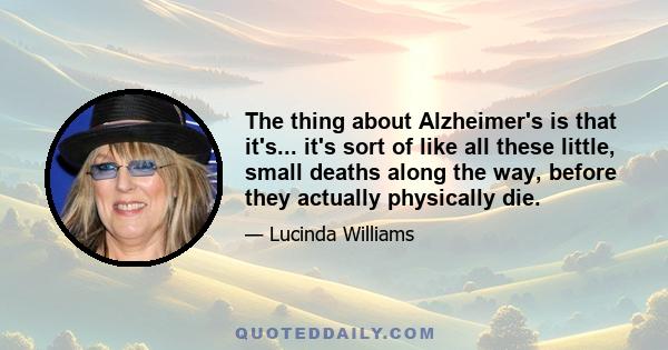 The thing about Alzheimer's is that it's... it's sort of like all these little, small deaths along the way, before they actually physically die.