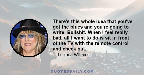 There's this whole idea that you've got the blues and you're going to write. Bullshit. When I feel really bad, all I want to do is sit in front of the TV with the remote control and check out.