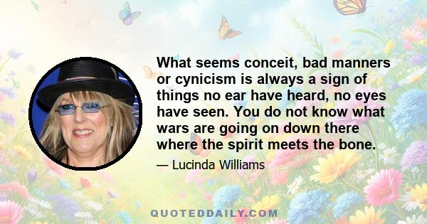 What seems conceit, bad manners or cynicism is always a sign of things no ear have heard, no eyes have seen. You do not know what wars are going on down there where the spirit meets the bone.