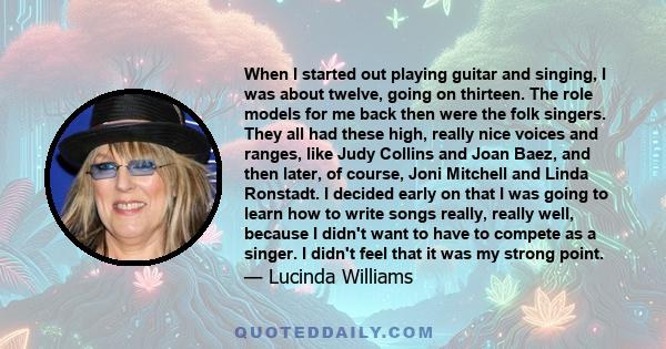 When I started out playing guitar and singing, I was about twelve, going on thirteen. The role models for me back then were the folk singers. They all had these high, really nice voices and ranges, like Judy Collins and 