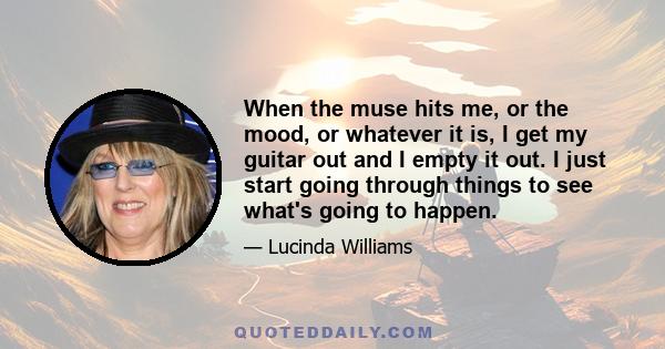 When the muse hits me, or the mood, or whatever it is, I get my guitar out and I empty it out. I just start going through things to see what's going to happen.