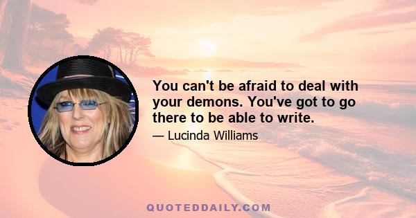 You can't be afraid to deal with your demons. You've got to go there to be able to write.