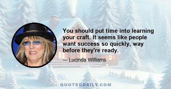 You should put time into learning your craft. It seems like people want success so quickly, way before they're ready.