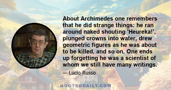 About Archimedes one remembers that he did strange things: he ran around naked shouting 'Heureka!', plunged crowns into water, drew geometric figures as he was about to be killed, and so on. One ends up forgetting he