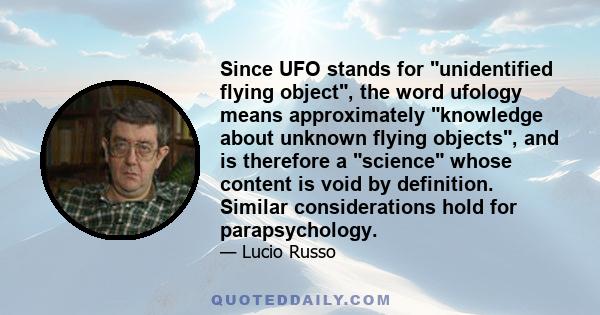 Since UFO stands for unidentified flying object, the word ufology means approximately knowledge about unknown flying objects, and is therefore a science whose content is void by definition. Similar considerations hold