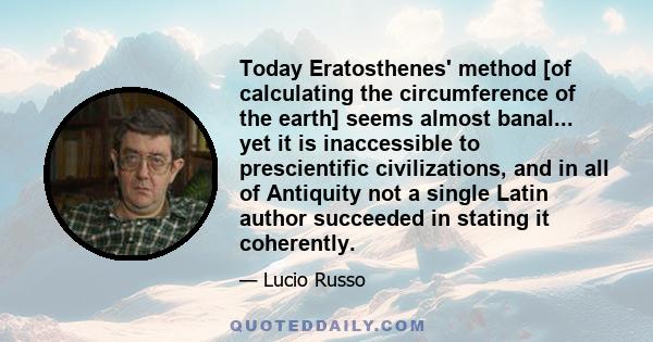 Today Eratosthenes' method [of calculating the circumference of the earth] seems almost banal... yet it is inaccessible to prescientific civilizations, and in all of Antiquity not a single Latin author succeeded in