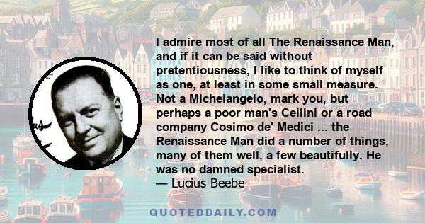 I admire most of all The Renaissance Man, and if it can be said without pretentiousness, I like to think of myself as one, at least in some small measure. Not a Michelangelo, mark you, but perhaps a poor man's Cellini