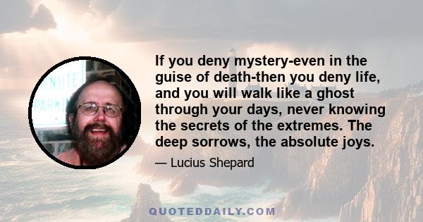 If you deny mystery-even in the guise of death-then you deny life, and you will walk like a ghost through your days, never knowing the secrets of the extremes. The deep sorrows, the absolute joys.