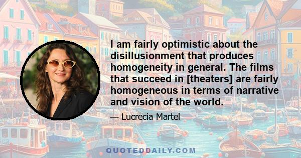 I am fairly optimistic about the disillusionment that produces homogeneity in general. The films that succeed in [theaters] are fairly homogeneous in terms of narrative and vision of the world.