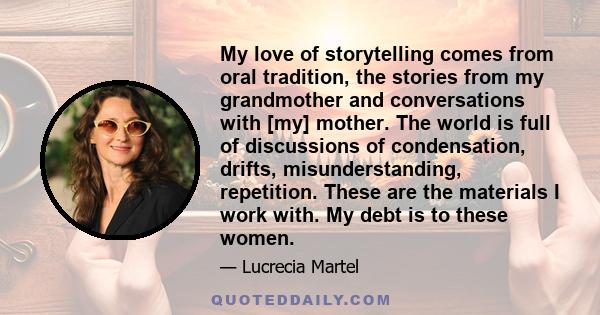 My love of storytelling comes from oral tradition, the stories from my grandmother and conversations with [my] mother. The world is full of discussions of condensation, drifts, misunderstanding, repetition. These are