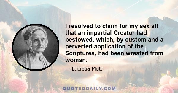 I resolved to claim for my sex all that an impartial Creator had bestowed, which, by custom and a perverted application of the Scriptures, had been wrested from woman.