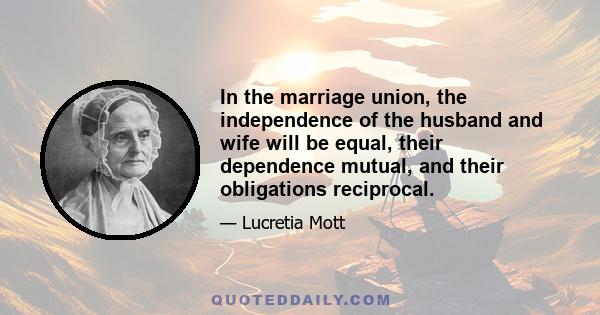 In the marriage union, the independence of the husband and wife will be equal, their dependence mutual, and their obligations reciprocal.