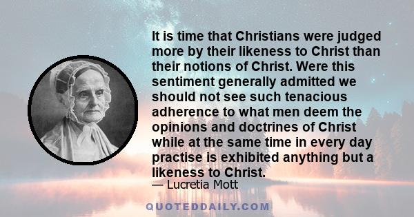 It is time that Christians were judged more by their likeness to Christ than their notions of Christ. Were this sentiment generally admitted we should not see such tenacious adherence to what men deem the opinions and