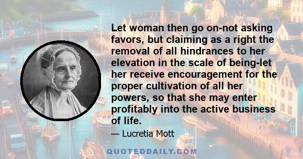 Let woman then go on-not asking favors, but claiming as a right the removal of all hindrances to her elevation in the scale of being-let her receive encouragement for the proper cultivation of all her powers, so that