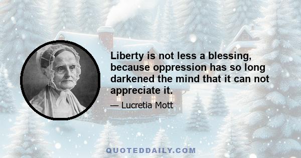 Liberty is not less a blessing, because oppression has so long darkened the mind that it can not appreciate it.