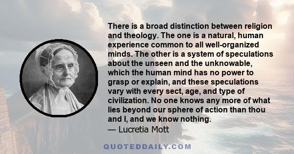 There is a broad distinction between religion and theology. The one is a natural, human experience common to all well-organized minds. The other is a system of speculations about the unseen and the unknowable, which the 