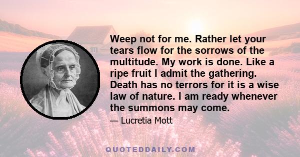 Weep not for me. Rather let your tears flow for the sorrows of the multitude. My work is done. Like a ripe fruit I admit the gathering. Death has no terrors for it is a wise law of nature. I am ready whenever the