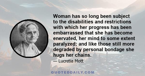 Woman has so long been subject to the disabilities and restrictions with which her progress has been embarrassed that she has become enervated, her mind to some extent paralyzed; and like those still more degraded by