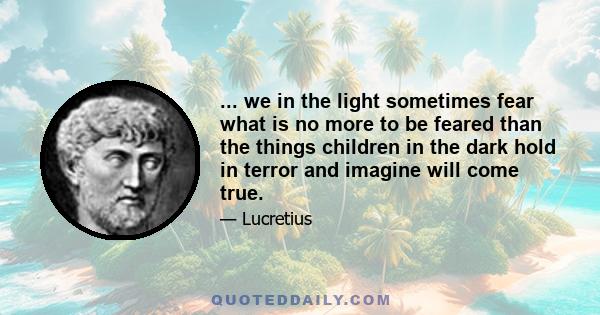 ... we in the light sometimes fear what is no more to be feared than the things children in the dark hold in terror and imagine will come true.