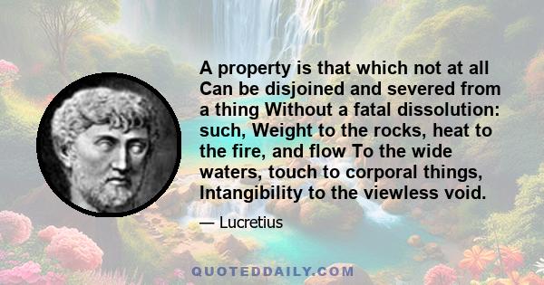 A property is that which not at all Can be disjoined and severed from a thing Without a fatal dissolution: such, Weight to the rocks, heat to the fire, and flow To the wide waters, touch to corporal things,