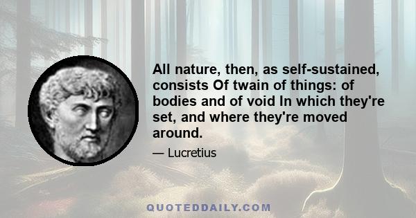 All nature, then, as self-sustained, consists Of twain of things: of bodies and of void In which they're set, and where they're moved around.