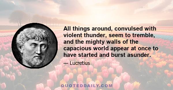 All things around, convulsed with violent thunder, seem to tremble, and the mighty walls of the capacious world appear at once to have started and burst asunder.