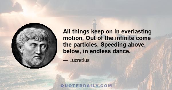 All things keep on in everlasting motion, Out of the infinite come the particles, Speeding above, below, in endless dance.