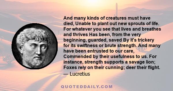 And many kinds of creatures must have died, Unable to plant out new sprouts of life. For whatever you see that lives and breathes and thrives Has been, from the very beginning, guarded, saved By it's trickery for its