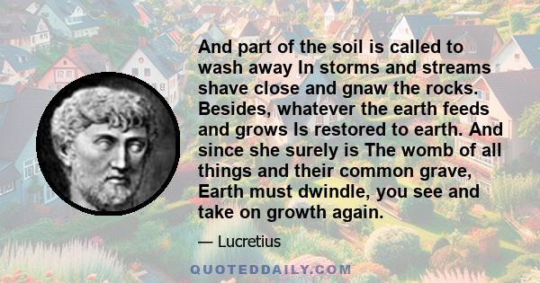 And part of the soil is called to wash away In storms and streams shave close and gnaw the rocks. Besides, whatever the earth feeds and grows Is restored to earth. And since she surely is The womb of all things and