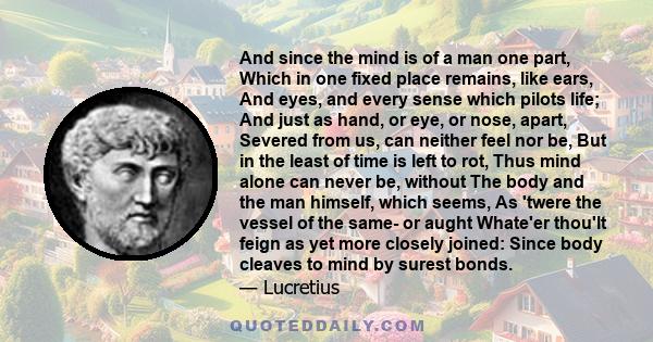 And since the mind is of a man one part, Which in one fixed place remains, like ears, And eyes, and every sense which pilots life; And just as hand, or eye, or nose, apart, Severed from us, can neither feel nor be, But