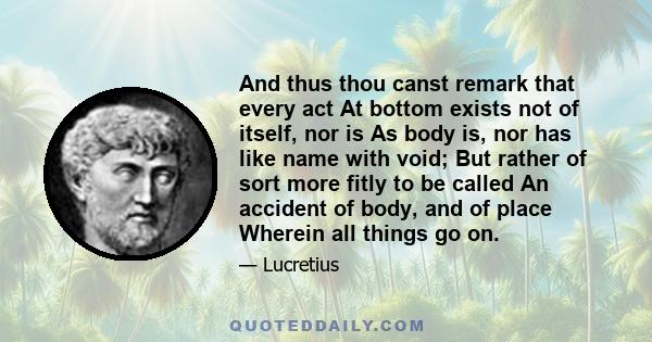 And thus thou canst remark that every act At bottom exists not of itself, nor is As body is, nor has like name with void; But rather of sort more fitly to be called An accident of body, and of place Wherein all things