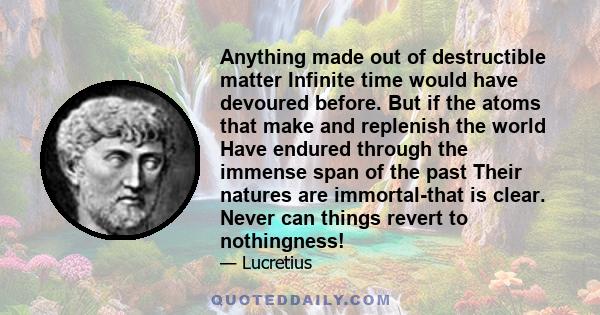 Anything made out of destructible matter Infinite time would have devoured before. But if the atoms that make and replenish the world Have endured through the immense span of the past Their natures are immortal-that is