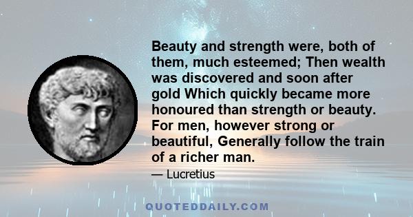 Beauty and strength were, both of them, much esteemed; Then wealth was discovered and soon after gold Which quickly became more honoured than strength or beauty. For men, however strong or beautiful, Generally follow