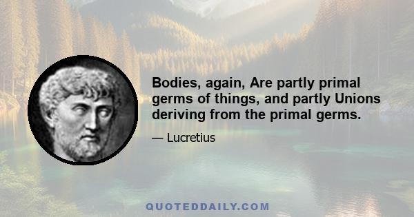 Bodies, again, Are partly primal germs of things, and partly Unions deriving from the primal germs.