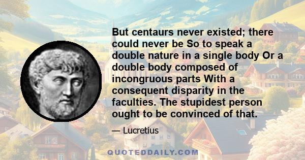 But centaurs never existed; there could never be So to speak a double nature in a single body Or a double body composed of incongruous parts With a consequent disparity in the faculties. The stupidest person ought to be 