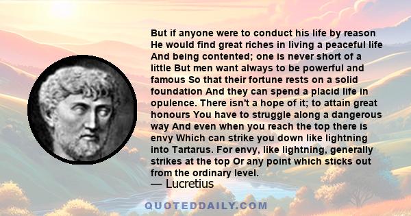 But if anyone were to conduct his life by reason He would find great riches in living a peaceful life And being contented; one is never short of a little But men want always to be powerful and famous So that their