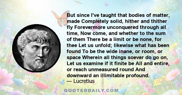 But since I've taught that bodies of matter, made Completely solid, hither and thither fly Forevermore unconquered through all time, Now come, and whether to the sum of them There be a limit or be none, for thee Let us