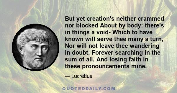 But yet creation's neither crammed nor blocked About by body: there's in things a void- Which to have known will serve thee many a turn, Nor will not leave thee wandering in doubt, Forever searching in the sum of all,