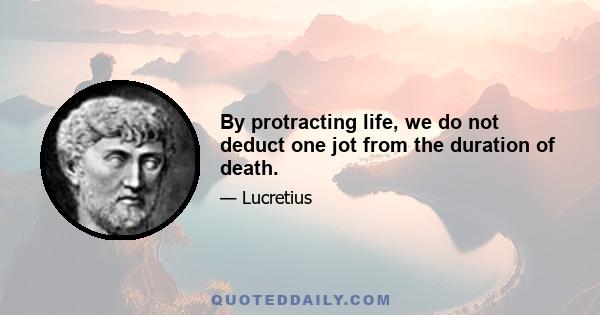 By protracting life, we do not deduct one jot from the duration of death.