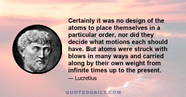 Certainly it was no design of the atoms to place themselves in a particular order, nor did they decide what motions each should have. But atoms were struck with blows in many ways and carried along by their own weight