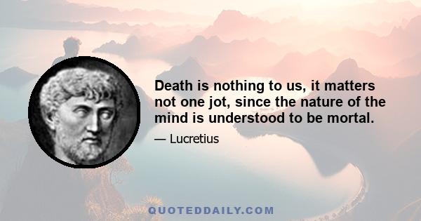 Death is nothing to us, it matters not one jot, since the nature of the mind is understood to be mortal.