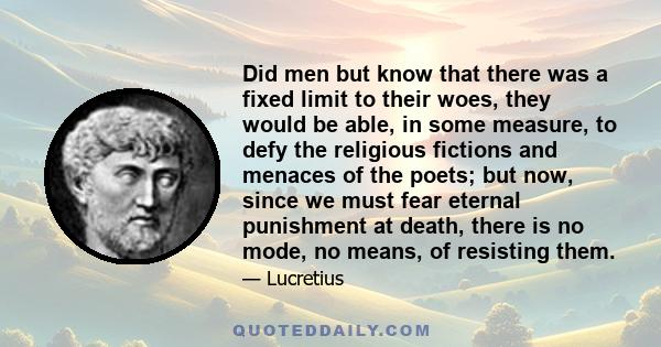 Did men but know that there was a fixed limit to their woes, they would be able, in some measure, to defy the religious fictions and menaces of the poets; but now, since we must fear eternal punishment at death, there