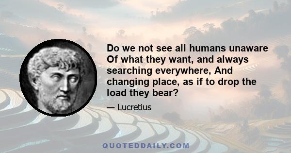 Do we not see all humans unaware Of what they want, and always searching everywhere, And changing place, as if to drop the load they bear?