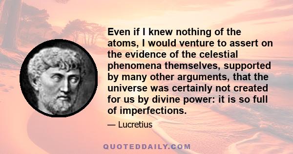 Even if I knew nothing of the atoms, I would venture to assert on the evidence of the celestial phenomena themselves, supported by many other arguments, that the universe was certainly not created for us by divine