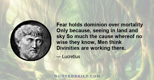 Fear holds dominion over mortality Only because, seeing in land and sky So much the cause whereof no wise they know, Men think Divinities are working there.